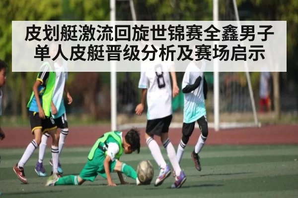 皮划艇激流回旋世锦赛全鑫男子单人皮艇晋级分析及赛场启示